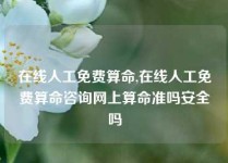 在线人工免费算命,在线人工免费算命咨询网上算命准吗安全吗