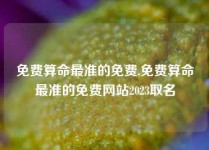 免费算命最准的免费,免费算命最准的免费网站2023取名