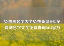 免费测名字大全免费查询2023,免费测名字大全免费查询2023官方