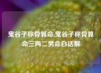 鬼谷子称骨算命,鬼谷子称骨算命三两二男命白话解