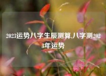 2023运势八字生辰测算,八字测2023年运势