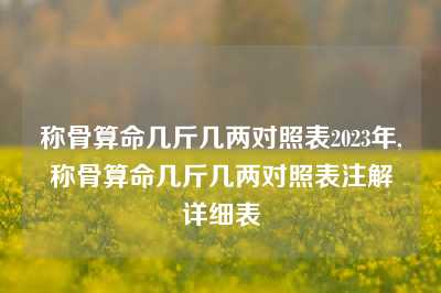 称骨算命几斤几两对照表2023年,称骨算命几斤几两对照表注解详细表