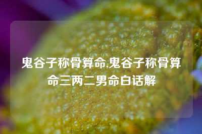 鬼谷子称骨算命,鬼谷子称骨算命三两二男命白话解