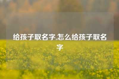 给孩子取名字,怎么给孩子取名字