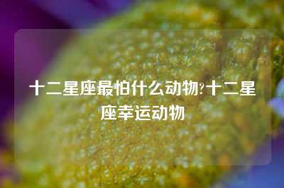 十二星座最怕什么动物?十二星座幸运动物