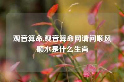 观音算命,观音算命网请问顺风顺水是什么生肖